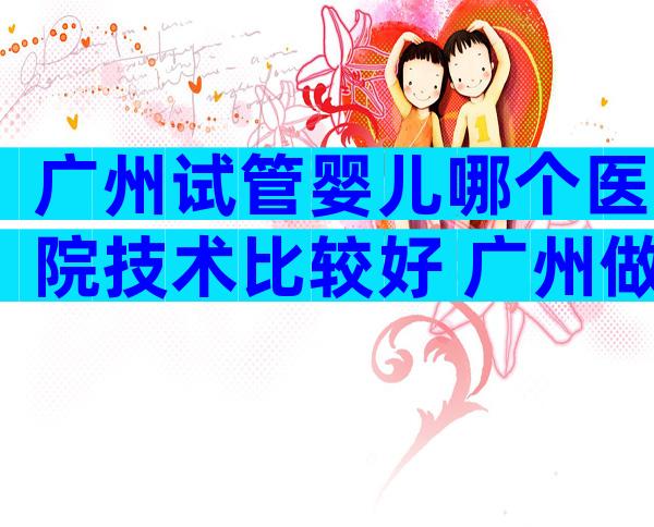 广州试管婴儿哪个医院技术比较好 广州做试管婴儿比较好的医生在哪一个医院